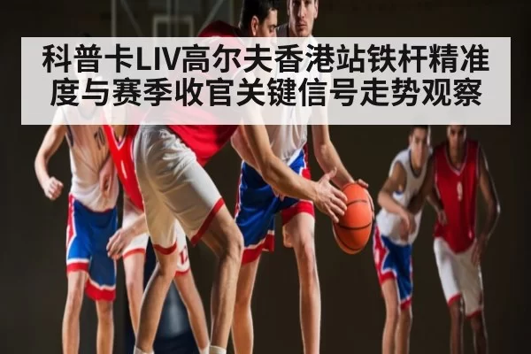 科普卡LIV高尔夫香港站铁杆精准度与赛季收官关键信号走势观察